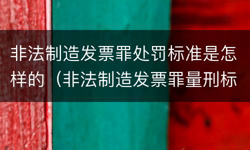 非法制造发票罪处罚标准是怎样的（非法制造发票罪量刑标准）