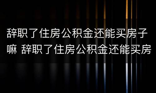 辞职了住房公积金还能买房子嘛 辞职了住房公积金还能买房子嘛怎么办