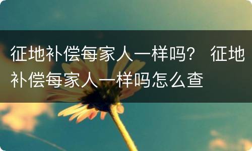 征地补偿每家人一样吗？ 征地补偿每家人一样吗怎么查