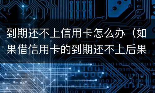 到期还不上信用卡怎么办（如果借信用卡的到期还不上后果怎样）