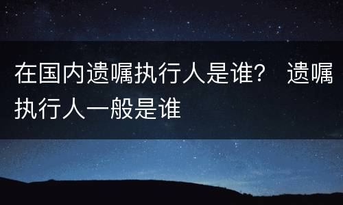在国内遗嘱执行人是谁？ 遗嘱执行人一般是谁