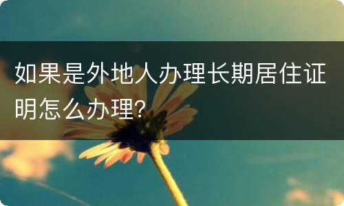 如果是外地人办理长期居住证明怎么办理？
