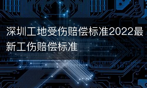 深圳工地受伤赔偿标准2022最新工伤赔偿标准