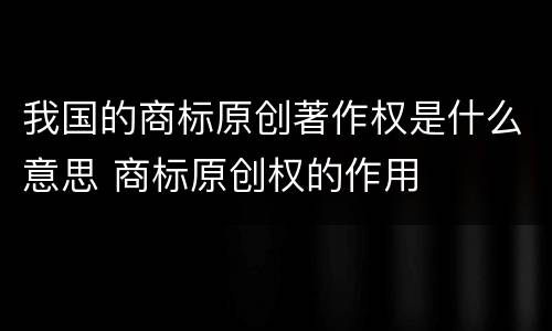 我国的商标原创著作权是什么意思 商标原创权的作用