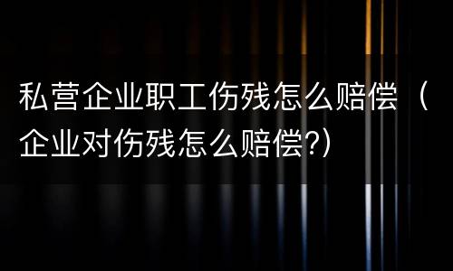 私营企业职工伤残怎么赔偿（企业对伤残怎么赔偿?）