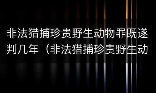 非法猎捕珍贵野生动物罪既遂判几年（非法猎捕珍贵野生动物罪既遂判几年以上）