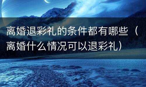 离婚退彩礼的条件都有哪些（离婚什么情况可以退彩礼）