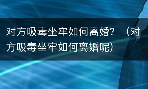 对方吸毒坐牢如何离婚？（对方吸毒坐牢如何离婚呢）