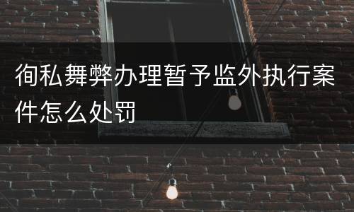 徇私舞弊办理暂予监外执行案件怎么处罚