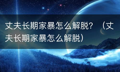 丈夫长期家暴怎么解脱？（丈夫长期家暴怎么解脱）