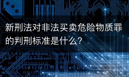 新刑法对非法买卖危险物质罪的判刑标准是什么?