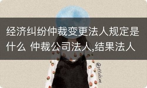 经济纠纷仲裁变更法人规定是什么 仲裁公司法人,结果法人变更怎么办