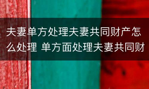 夫妻单方处理夫妻共同财产怎么处理 单方面处理夫妻共同财产