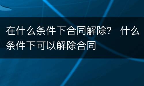 在什么条件下合同解除？ 什么条件下可以解除合同