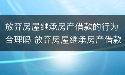 放弃房屋继承房产借款的行为合理吗 放弃房屋继承房产借款的行为合理吗为什么