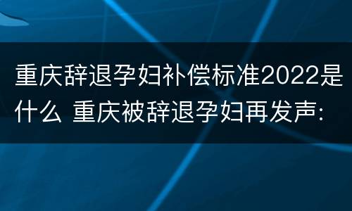 重庆辞退孕妇补偿标准2022是什么 重庆被辞退孕妇再发声:怀孕是意外,网友评论让人心寒