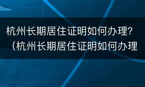 杭州长期居住证明如何办理？（杭州长期居住证明如何办理手续）