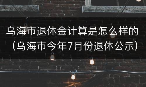 乌海市退休金计算是怎么样的（乌海市今年7月份退休公示）