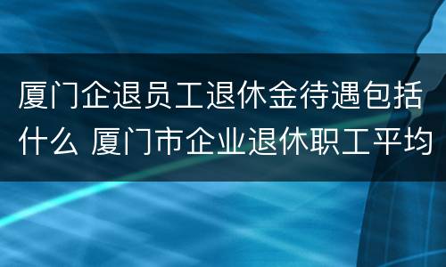 厦门企退员工退休金待遇包括什么 厦门市企业退休职工平均工资是多少