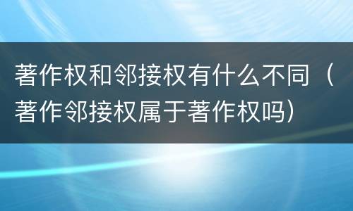 著作权和邻接权有什么不同（著作邻接权属于著作权吗）