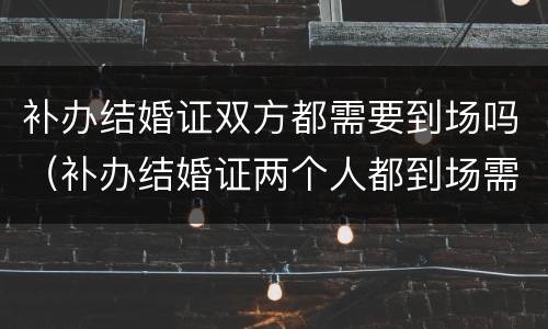 补办结婚证双方都需要到场吗（补办结婚证两个人都到场需要都做什么呢）