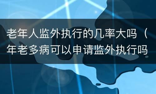 老年人监外执行的几率大吗（年老多病可以申请监外执行吗）