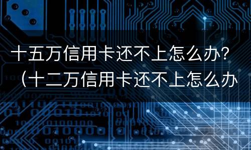 十五万信用卡还不上怎么办？（十二万信用卡还不上怎么办）