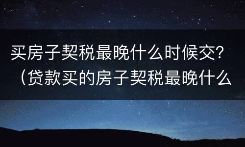 买房子契税最晚什么时候交？（贷款买的房子契税最晚什么时候交）