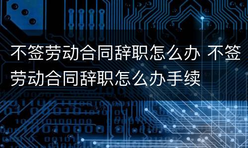 不签劳动合同辞职怎么办 不签劳动合同辞职怎么办手续