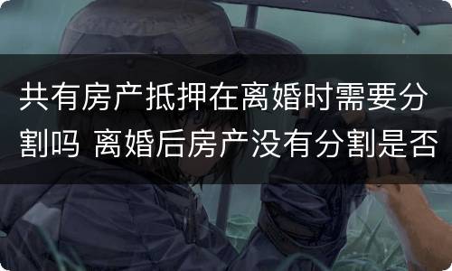 共有房产抵押在离婚时需要分割吗 离婚后房产没有分割是否可以进行房产抵押