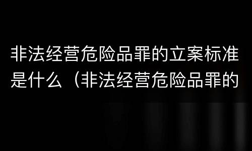 非法经营危险品罪的立案标准是什么（非法经营危险品罪的立案标准是什么意思）