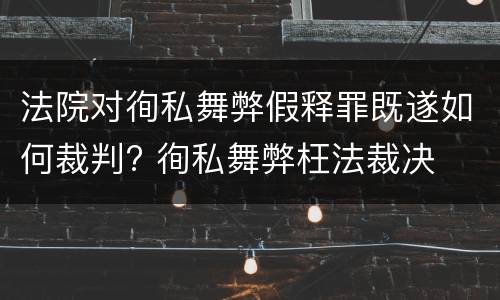 法院对徇私舞弊假释罪既遂如何裁判? 徇私舞弊枉法裁决