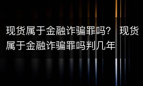 现货属于金融诈骗罪吗？ 现货属于金融诈骗罪吗判几年