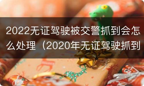 2022无证驾驶被交警抓到会怎么处理（2020年无证驾驶抓到怎么处罚）