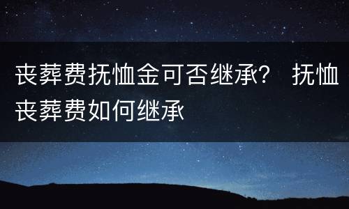 丧葬费抚恤金可否继承？ 抚恤丧葬费如何继承