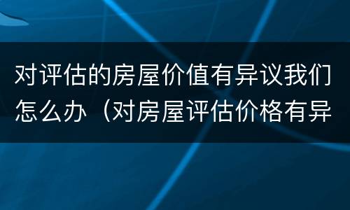 对评估的房屋价值有异议我们怎么办（对房屋评估价格有异议）