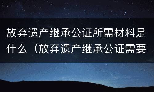 放弃遗产继承公证所需材料是什么（放弃遗产继承公证需要哪些材料）