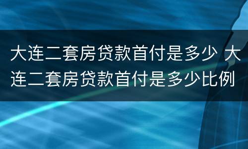 大连二套房贷款首付是多少 大连二套房贷款首付是多少比例