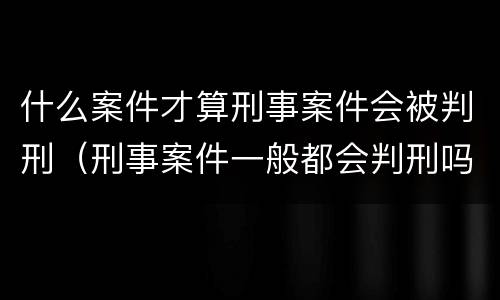 什么案件才算刑事案件会被判刑（刑事案件一般都会判刑吗）