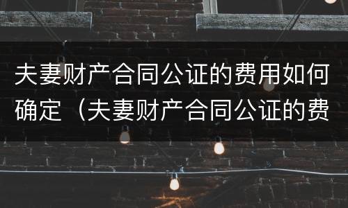 夫妻财产合同公证的费用如何确定（夫妻财产合同公证的费用如何确定承担）