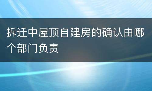拆迁中屋顶自建房的确认由哪个部门负责