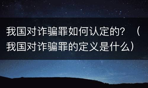 我国对诈骗罪如何认定的？（我国对诈骗罪的定义是什么）