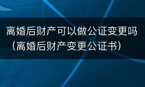 离婚后财产可以做公证变更吗（离婚后财产变更公证书）