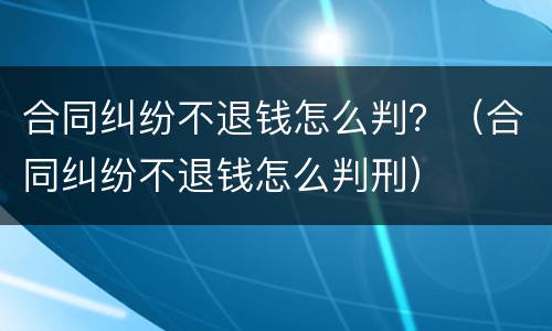 合同纠纷不退钱怎么判？（合同纠纷不退钱怎么判刑）