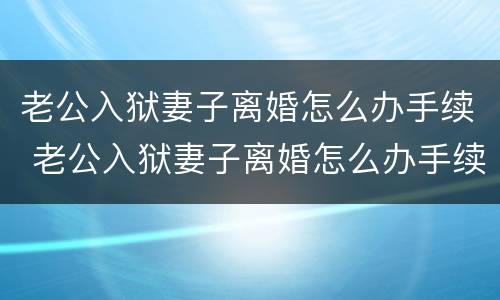 老公入狱妻子离婚怎么办手续 老公入狱妻子离婚怎么办手续呢