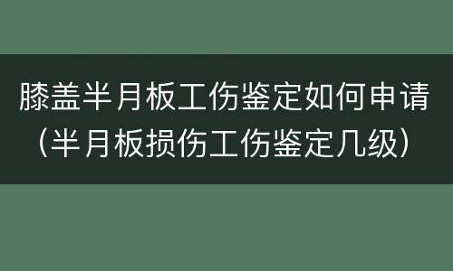膝盖半月板工伤鉴定如何申请（半月板损伤工伤鉴定几级）