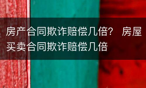 房产合同欺诈赔偿几倍？ 房屋买卖合同欺诈赔偿几倍
