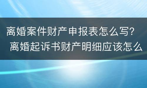 离婚案件财产申报表怎么写？ 离婚起诉书财产明细应该怎么写