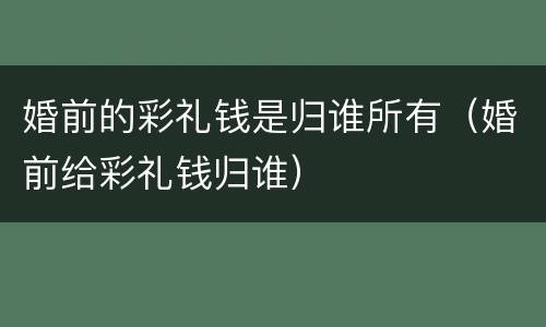 婚前的彩礼钱是归谁所有（婚前给彩礼钱归谁）