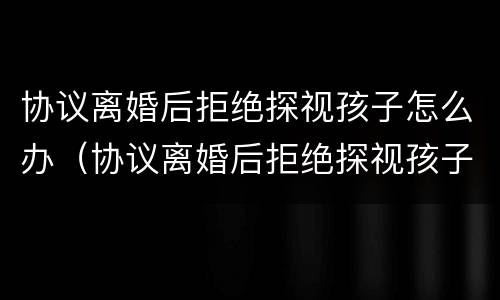协议离婚后拒绝探视孩子怎么办（协议离婚后拒绝探视孩子怎么办手续）